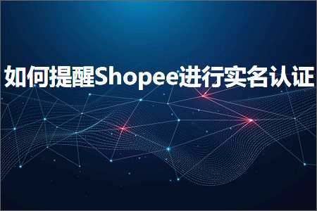 跨境电商知识:如何提醒Shopee进行实名认证